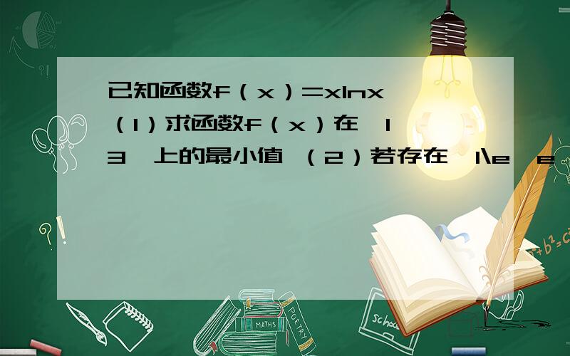 已知函数f（x）=xlnx （1）求函数f（x）在【1,3】上的最小值 （2）若存在【1\e,e】使不等式2f（x）>=-x²＋ax-3成立,求实数a的取值范围