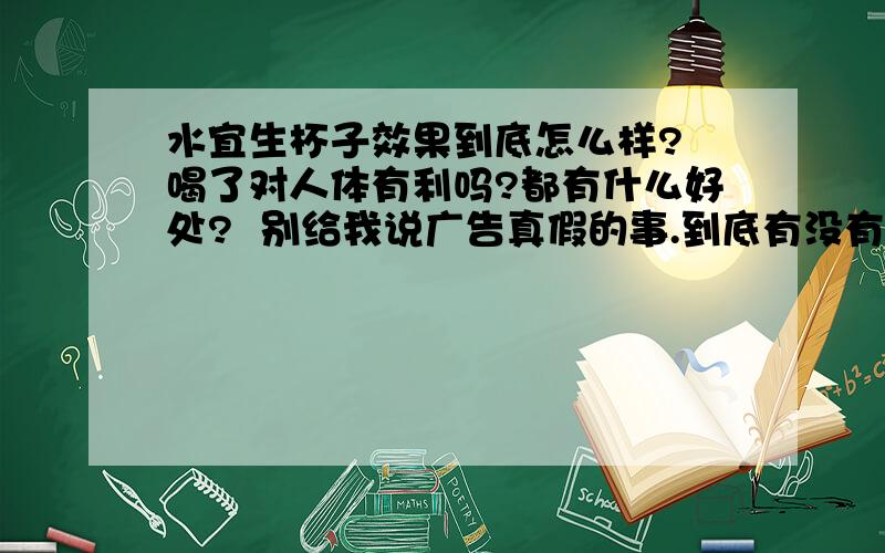 水宜生杯子效果到底怎么样? 喝了对人体有利吗?都有什么好处?  别给我说广告真假的事.到底有没有好处 跟普通水比! 我喝了1口 有种柠檬酸的味道我做了实验 不能跟油融合啊  我用的是金龙