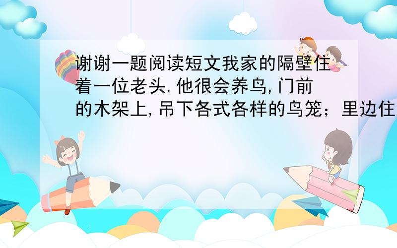 谢谢一题阅读短文我家的隔壁住着一位老头.他很会养鸟,门前的木架上,吊下各式各样的鸟笼；里边住着云雀,绿嘴,画眉,黄鹂儿„„尽是些可怜可爱的生灵儿.整天整天里,我们就守在那鸟