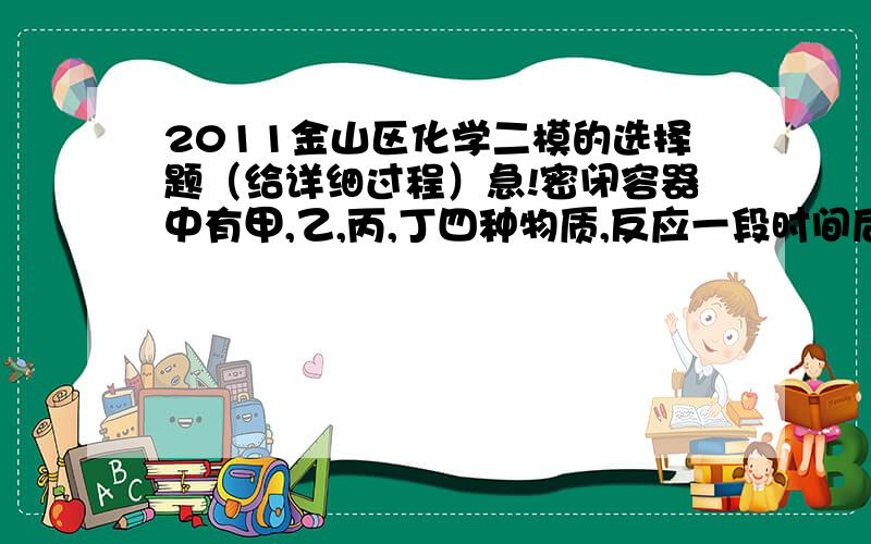 2011金山区化学二模的选择题（给详细过程）急!密闭容器中有甲,乙,丙,丁四种物质,反应一段时间后有如下表的关系.若要生成28克丁,则参加反应的甲物质的质量为：（   ）                        甲