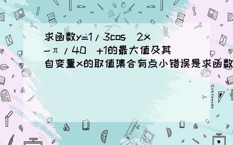 求函数y=1/3cos(2x-π/40)+1的最大值及其自变量x的取值集合有点小错误是求函数y=1/3cos(2x-π/4)+1的最大值及其此时自变量x的取值集合