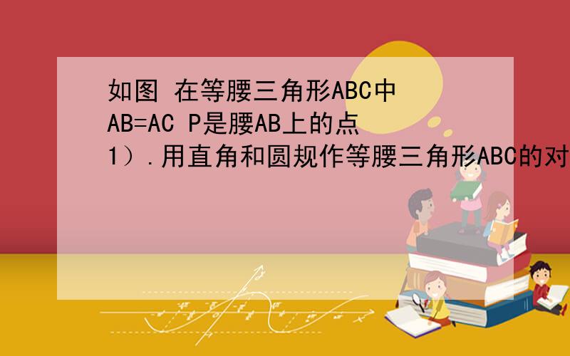 如图 在等腰三角形ABC中 AB=AC P是腰AB上的点1）.用直角和圆规作等腰三角形ABC的对称轴 并做点P的对称点Q2) .连结CP BQ 说明CP=BQ成立的理由