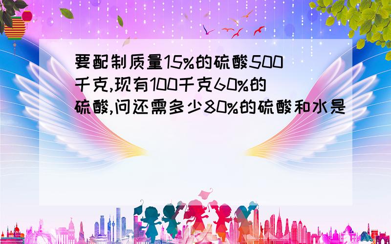 要配制质量15%的硫酸500千克,现有100千克60%的硫酸,问还需多少80%的硫酸和水是