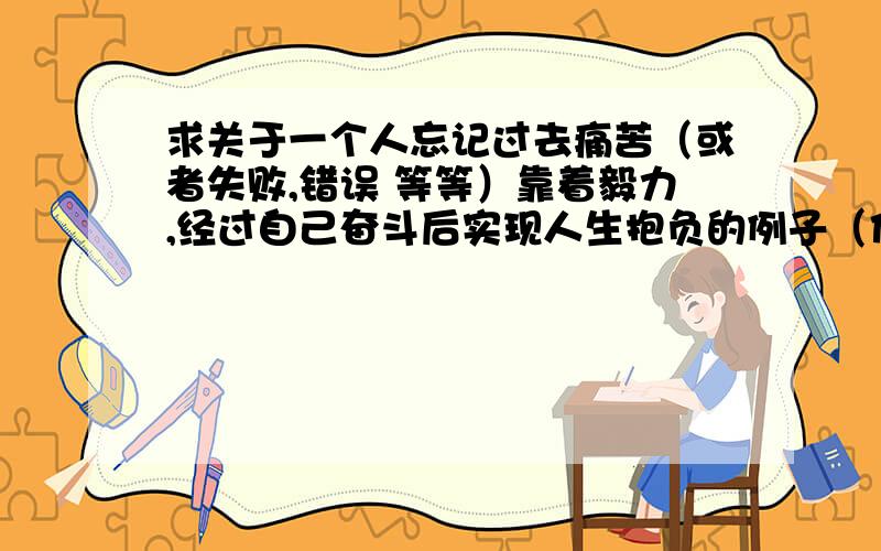 求关于一个人忘记过去痛苦（或者失败,错误 等等）靠着毅力,经过自己奋斗后实现人生抱负的例子（作文用）各位.我写作文缺一个例子,是关于忘记过去的失败,错误,痛苦,等不好的事情,然后