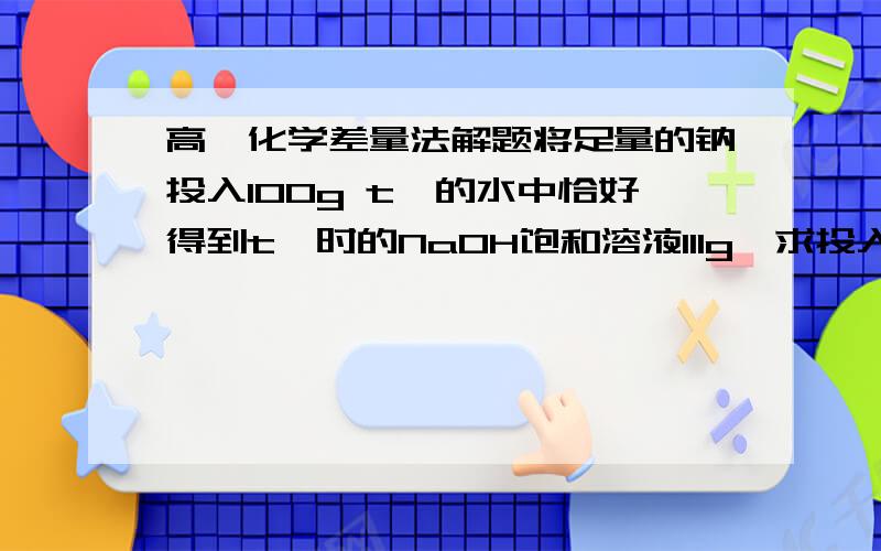 高一化学差量法解题将足量的钠投入100g t℃的水中恰好得到t℃时的NaOH饱和溶液111g,求投入的钠的质量.请把过程写清楚,具体的每个数都是干什么用的,怎么来的也尽量写一下.谢谢~~~