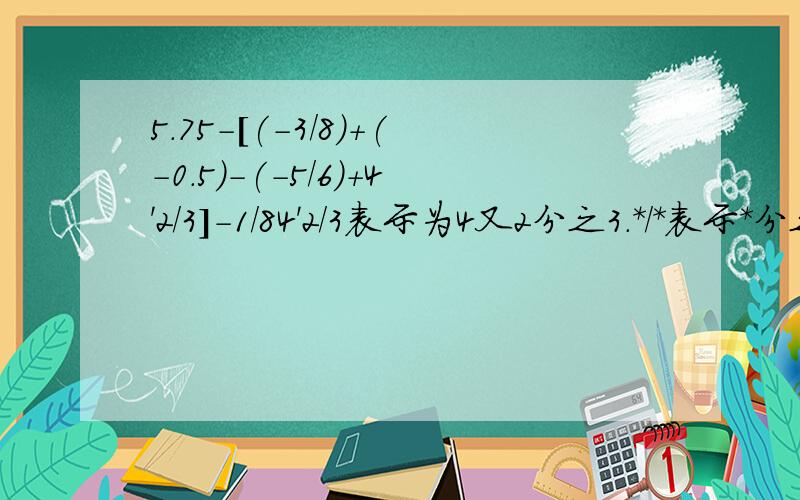 5.75-[(-3/8)+(-0.5)-(-5/6)+4'2/3]-1/84'2/3表示为4又2分之3.*/*表示*分之*.