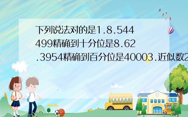 下列说法对的是1.8.544499精确到十分位是8.62.3954精确到百分位是40003.近似数2.4*10^4是精确到万位4.42085取近似值保留两个有效数字为4.2*10^45.3254321精确到千位表示为3.2*10^76.0.028402保留两个有效数