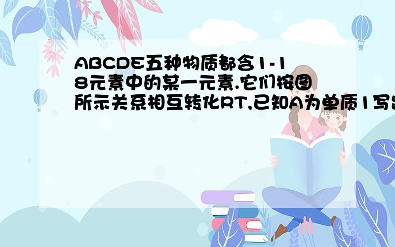 ABCDE五种物质都含1-18元素中的某一元素.它们按图所示关系相互转化RT,已知A为单质1写出A→E的化学式A :B:C:D:E:写出A→E,C→D C→E反应的化学方程式 ：【A：空气中短期接触得到B A+水得到D A+O2中