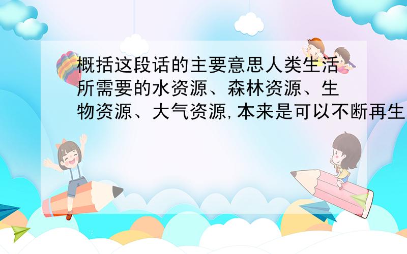 概括这段话的主要意思人类生活所需要的水资源、森林资源、生物资源、大气资源,本来是可以不断再生,长期给人类作贡献的.但是,因为人们随意毁坏自然资源,不顾后果地滥用化学品,不但使