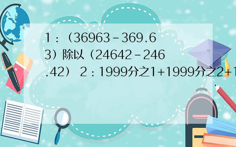 1：（36963-369.63）除以（24642-246.42） 2：1999分之1+1999分之2+1999分之3+……+1999分之1998 3：（1+1.8）+（2+1.8乘2）+（3+1.8乘3）+……+（100+1.8乘100） 4：（2.17+5.49+3.81）乘（5.49+2.17+9.2）-（3.81+2.17+5.49+9