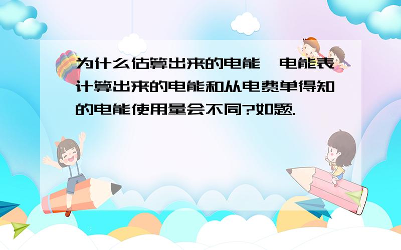 为什么估算出来的电能,电能表计算出来的电能和从电费单得知的电能使用量会不同?如题.