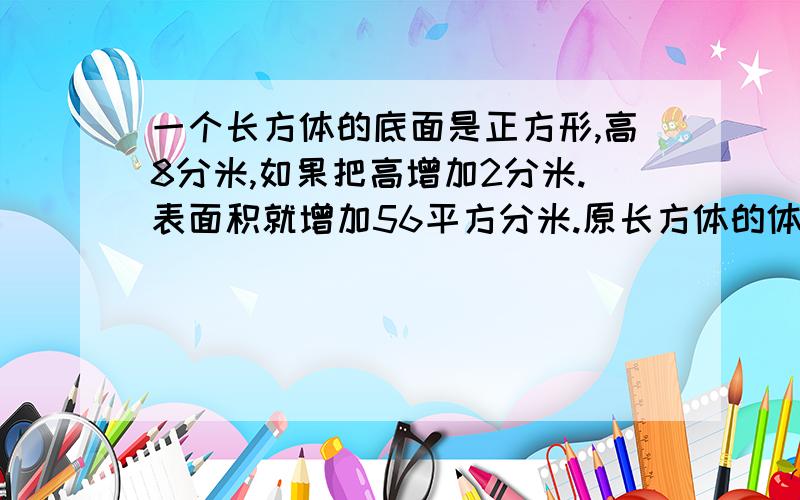 一个长方体的底面是正方形,高8分米,如果把高增加2分米.表面积就增加56平方分米.原长方体的体积是多少立方分米?