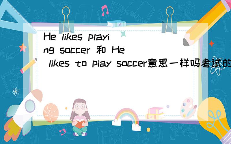 He likes playing soccer 和 He likes to piay soccer意思一样吗考试的时候作文要求是 他喜欢踢足球 我写的是后面的一种 算对吗?