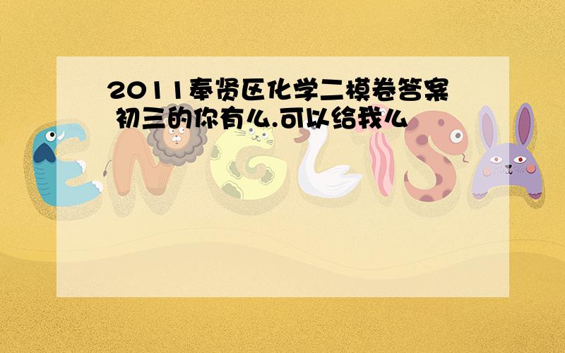 2011奉贤区化学二模卷答案 初三的你有么.可以给我么