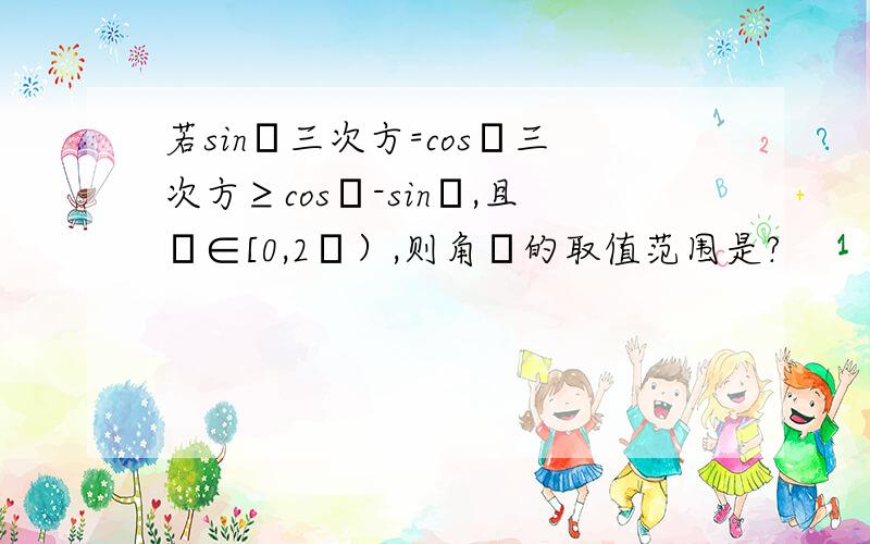 若sinθ三次方=cosθ三次方≥cosθ-sinθ,且θ∈[0,2π）,则角θ的取值范围是?