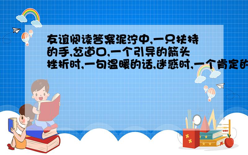 友谊阅读答案泥泞中,一只扶持的手,岔道口,一个引导的箭头挫折时,一句温暖的话,迷惑时,一个肯定的回答干渴时,一杯清凉的水,倦怠时,一声惊蛰的春雷纯洁的友谊,高山上的白雪,生命的蜜和