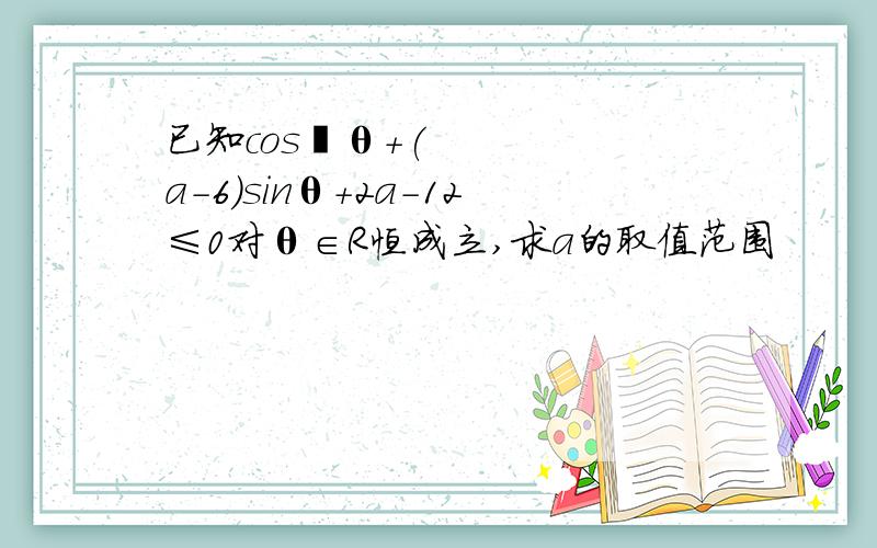 已知cos²θ+(a-6)sinθ+2a-12≤0对θ∈R恒成立,求a的取值范围