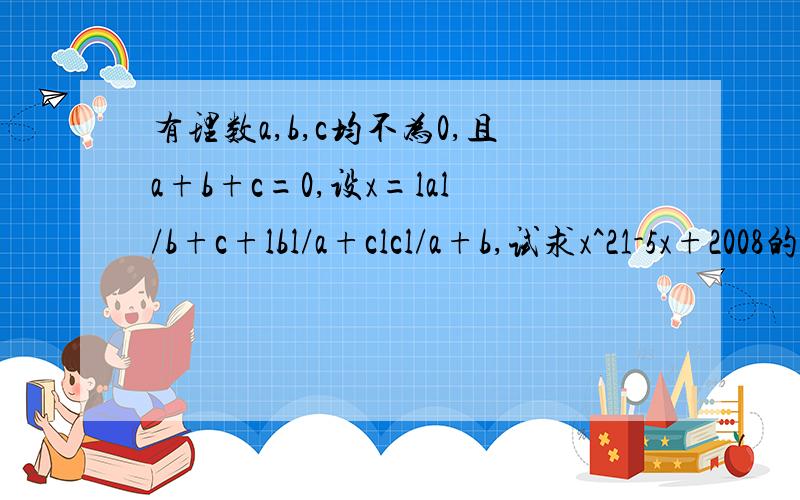 有理数a,b,c均不为0,且a+b+c=0,设x=lal/b+c+lbl/a+clcl/a+b,试求x^21-5x+2008的值》