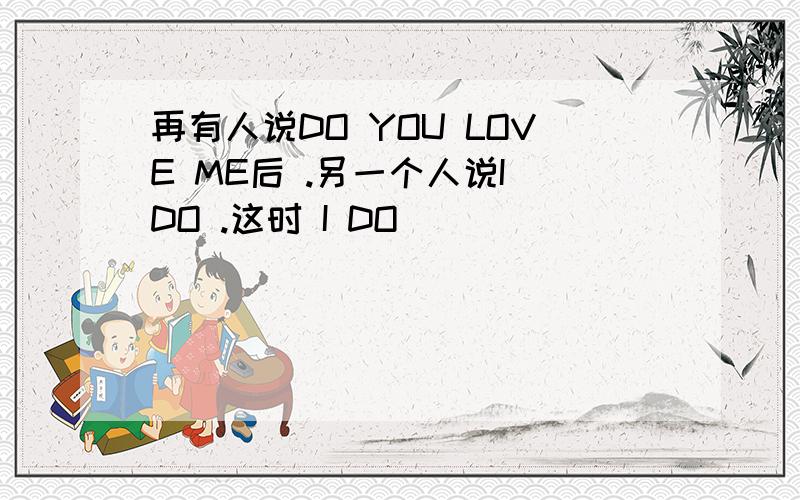 再有人说DO YOU LOVE ME后 .另一个人说I DO .这时 I DO