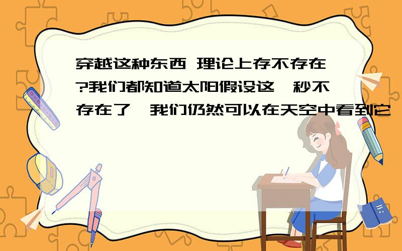 穿越这种东西 理论上存不存在?我们都知道太阳假设这一秒不存在了,我们仍然可以在天空中看到它,直到8分钟以后他才消失.假设现在天空中有一颗恒星,很远很远,几百光年,但是我们肉眼也可