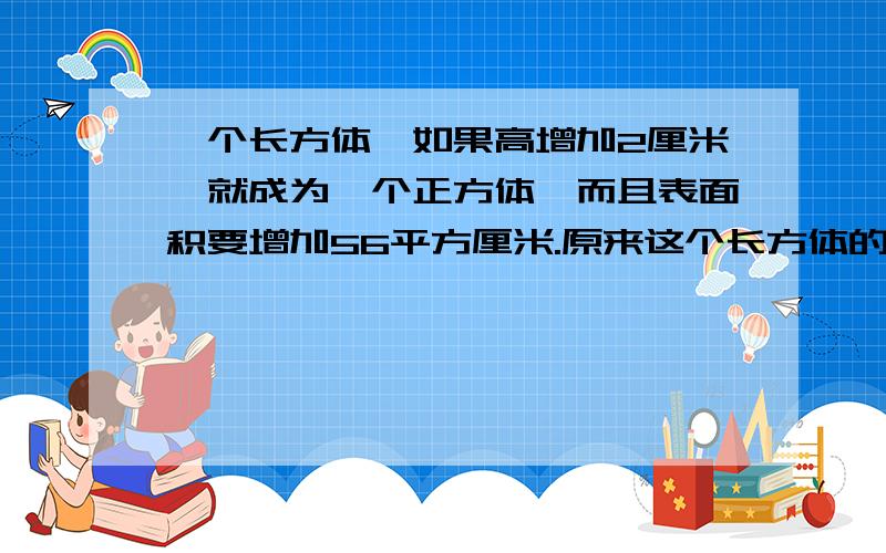 一个长方体,如果高增加2厘米,就成为一个正方体,而且表面积要增加56平方厘米.原来这个长方体的体积是?