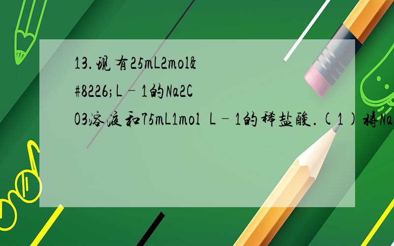 13.现有25mL2mol•L–1的Na2CO3溶液和75mL1mol•L–1的稀盐酸.(1)将Na2CO3溶液逐滴滴入稀盐酸中;(2)将稀盐酸逐滴滴入Na2CO3溶液中.两操作的现象及结果(标准状况下)为( )A.均为0.84L B.均为.56L C.（1