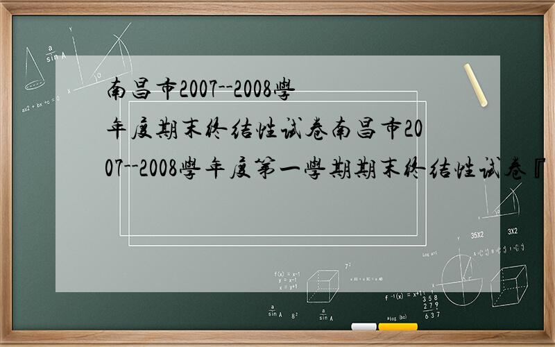 南昌市2007--2008学年度期末终结性试卷南昌市2007--2008学年度第一学期期末终结性试卷『试题及其答案』