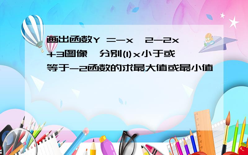 画出函数Y =-x^2-2x+3图像,分别(1)x小于或等于-2函数的求最大值或最小值