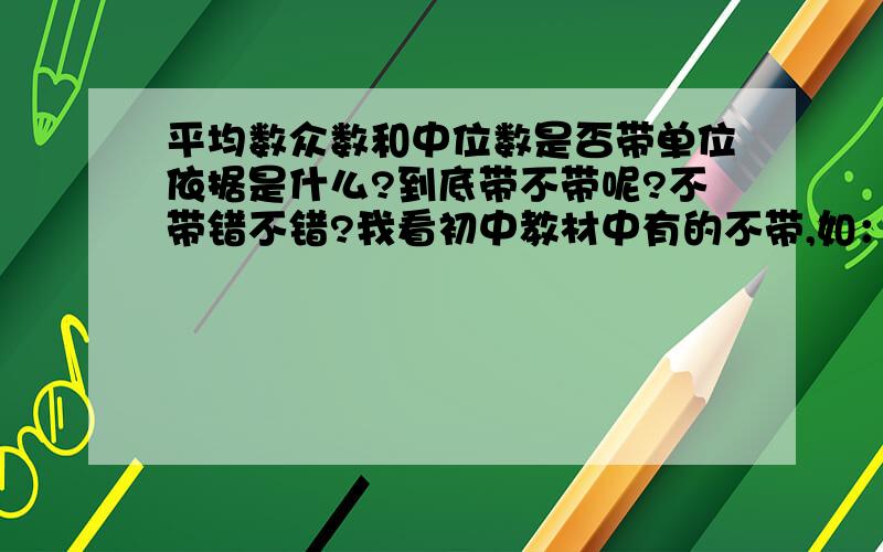 平均数众数和中位数是否带单位依据是什么?到底带不带呢?不带错不错?我看初中教材中有的不带,如：“80是这组数据的众数” 但答时又带上了,如“学生得分的众数是80（分）”单位加了括号