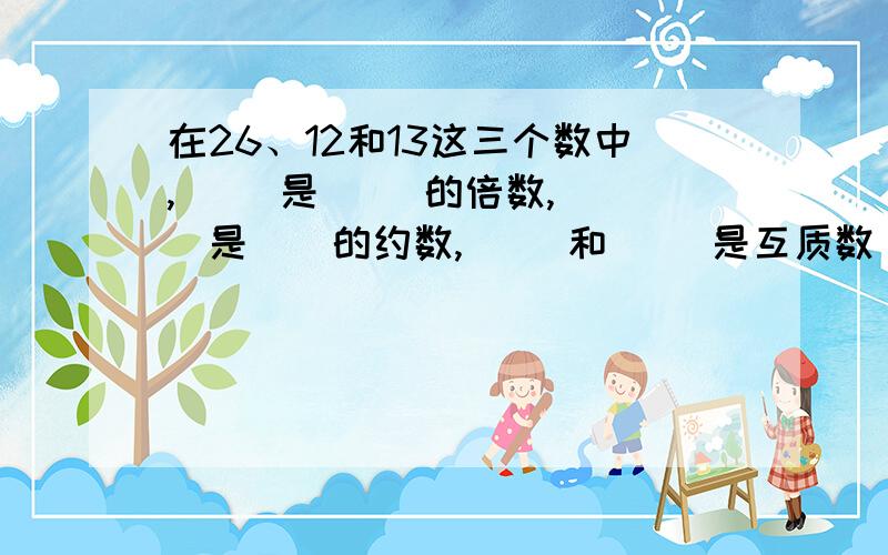 在26、12和13这三个数中,( )是( )的倍数,( ）是()的约数,( )和( )是互质数