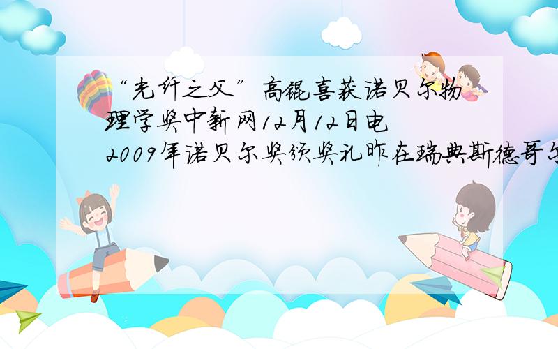 “光纤之父”高锟喜获诺贝尔物理学奖中新网12月12日电 2009年诺贝尔奖颁奖礼昨在瑞典斯德哥尔摩演奏厅举行,一生获奖无数的光纤之父、前香港中文大学校长高锟,正式从瑞典国王古斯塔夫.