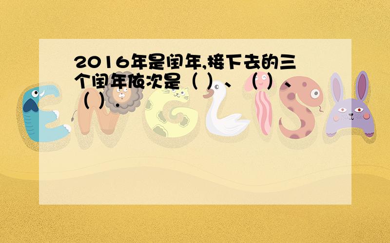 2016年是闰年,接下去的三个闰年依次是（ ）、（ ）、（ ）.