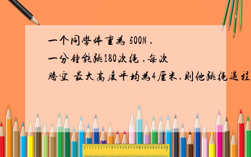 一个同学体重为 500N ,一分钟能跳180次绳 ,每次腾空 最大高度平均为4厘米,则他跳绳过程中,克服重力做功的平均功率为________