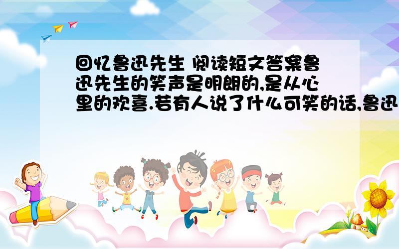 回忆鲁迅先生 阅读短文答案鲁迅先生的笑声是明朗的,是从心里的欢喜.若有人说了什么可笑的话,鲁迅先生笑得连烟卷都拿不住了,常常是笑得咳嗽起来.    鲁迅先生走路很轻捷,尤其使人记得