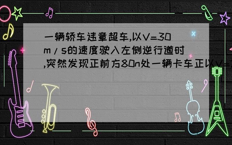 一辆轿车违章超车,以V=30m/s的速度驶入左侧逆行道时,突然发现正前方80n处一辆卡车正以V=20m/s的速度迎面驶来,两车司机同时刹车,刹车加速度大小都是10m/s²,两司机的反应时间（即司机发现