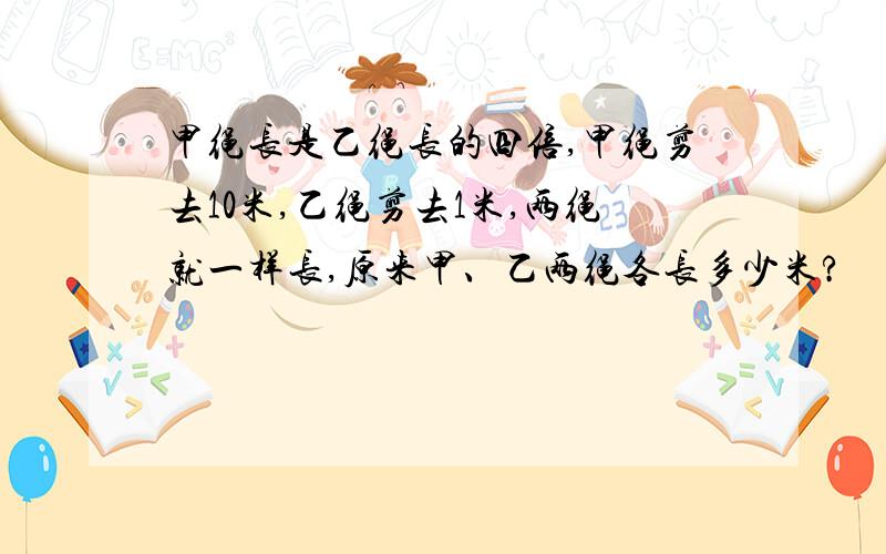 甲绳长是乙绳长的四倍,甲绳剪去10米,乙绳剪去1米,两绳就一样长,原来甲、乙两绳各长多少米?