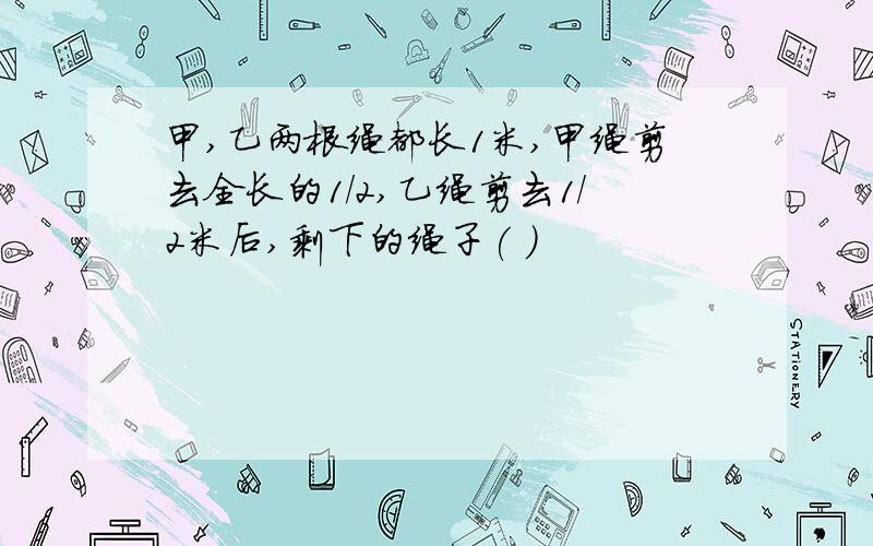 甲,乙两根绳都长1米,甲绳剪去全长的1/2,乙绳剪去1/2米后,剩下的绳子( )