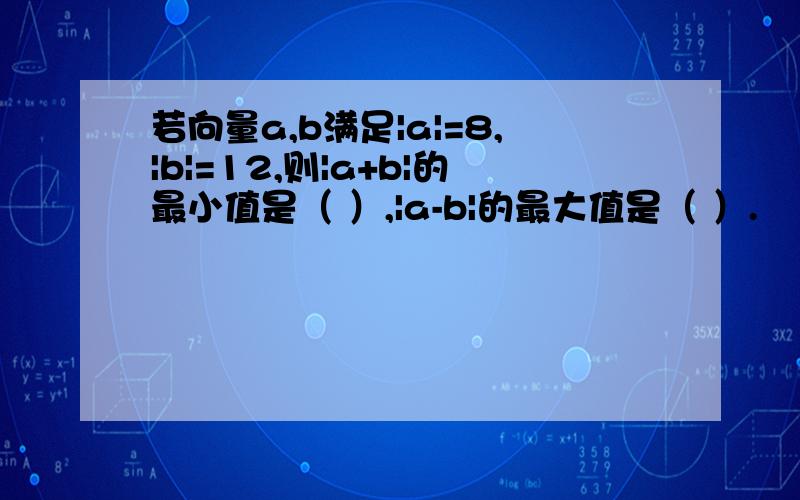 若向量a,b满足|a|=8,|b|=12,则|a+b|的最小值是（ ）,|a-b|的最大值是（ ）.