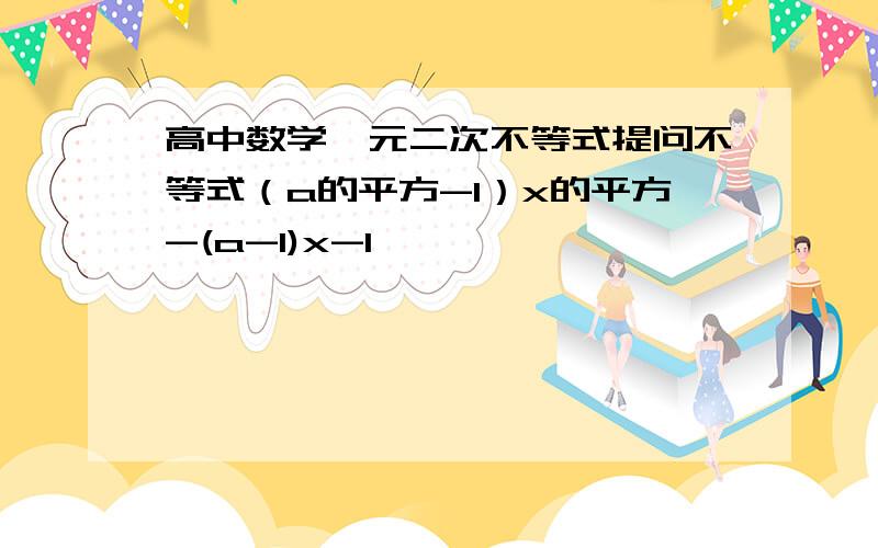 高中数学一元二次不等式提问不等式（a的平方-1）x的平方-(a-1)x-1