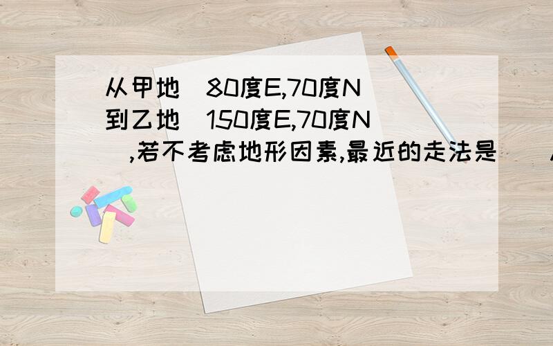 从甲地(80度E,70度N)到乙地(150度E,70度N),若不考虑地形因素,最近的走法是()A,一直向正东方向走B,先向东南,再向东,最后向东北走C,先向东北,再向东,最后向东南走D,先向东南,再向东北走