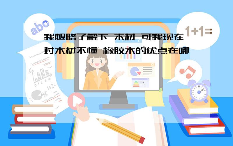 我想略了解下 木材 可我现在对木材不懂 橡胶木的优点在哪