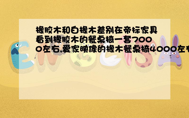 橡胶木和白橡木差别在帝标家具看到橡胶木的餐桌椅一套7000左右,爱家映像的橡木餐桌椅4000左右,真假难辨啊.到底该如何区分?而且成分那些不像宜家那样明确标示,消费者真的很容易上当!橡