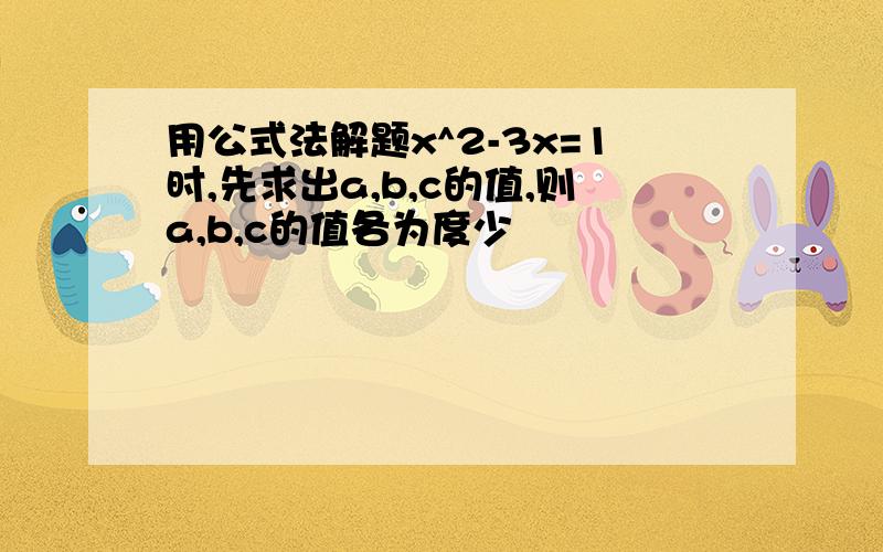 用公式法解题x^2-3x=1时,先求出a,b,c的值,则a,b,c的值各为度少