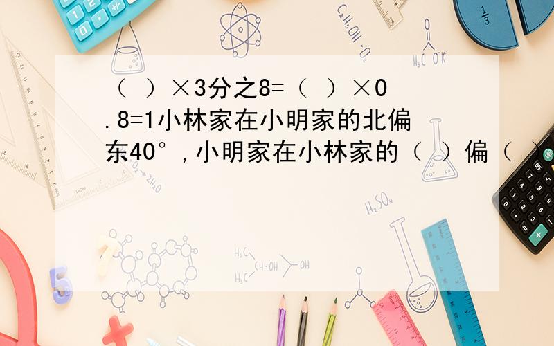 （ ）×3分之8=（ ）×0.8=1小林家在小明家的北偏东40°,小明家在小林家的（ ）偏（ ）（ ）°