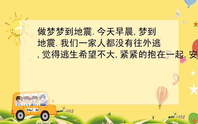 做梦梦到地震.今天早晨,梦到地震.我们一家人都没有往外逃,觉得逃生希望不大,紧紧的抱在一起,安详的睡了.像是很幸福的感觉.从来都不看恐怖片的说.0.0