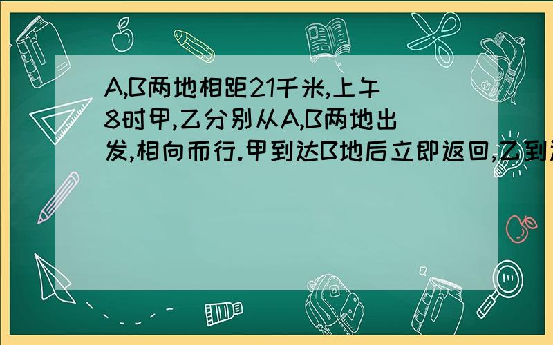 A,B两地相距21千米,上午8时甲,乙分别从A,B两地出发,相向而行.甲到达B地后立即返回,乙到达B地后立即返回.乙到达A地后立即返回.上午10时他们第二次相遇.此时,甲走的的路程比乙走多9千米.甲一