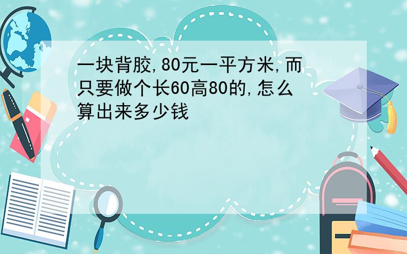 一块背胶,80元一平方米,而只要做个长60高80的,怎么算出来多少钱