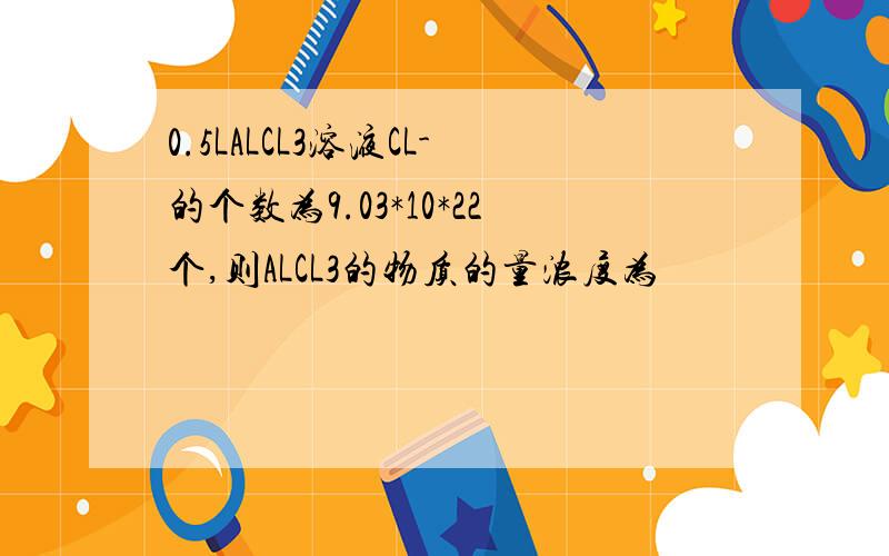 0.5LALCL3溶液CL-的个数为9.03*10*22个,则ALCL3的物质的量浓度为