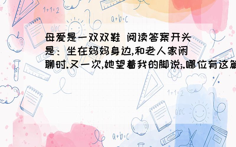 母爱是一双双鞋 阅读答案开头是：坐在妈妈身边,和老人家闲聊时.又一次,她望着我的脚说;.哪位有这篇阅读理解的问答题的答案,麻烦说下.最好快一些.急用.谢谢