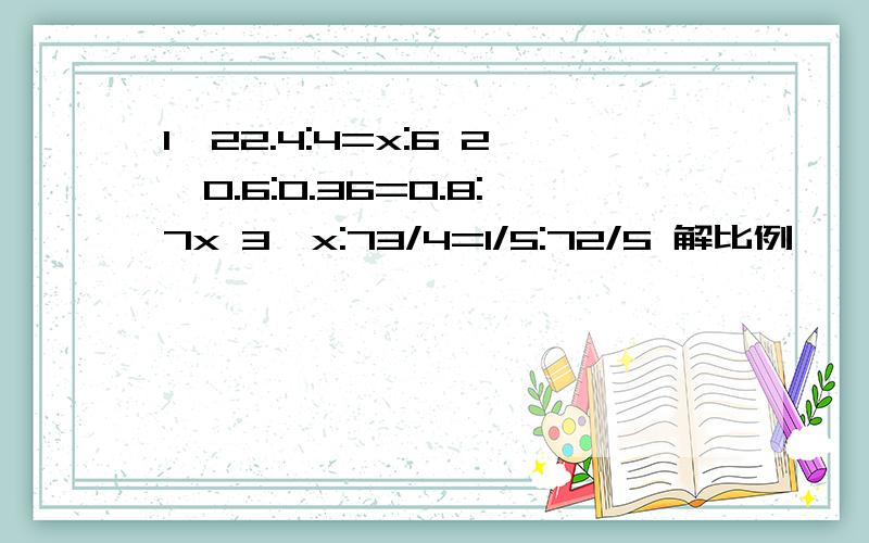 1、22.4:4=x:6 2、0.6:0.36=0.8:7x 3、x:73/4=1/5:72/5 解比例